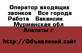  Оператор входящих звонков - Все города Работа » Вакансии   . Мурманская обл.,Апатиты г.